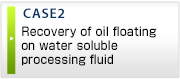 CASE2 Recovery of oil floating
on water soluble processing fluid